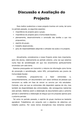 Discussão e Avaliação do
                              Projecto

      Para melhor avaliarmos o nosso projecto tivemos em conta, tal como
no período passado, os seguintes aspectos:
    importância do projecto para o grupo;
    importância do projecto para a Comunidade Escolar;
    planeamento, desenvolvimento e conclusão das tarefas a que nos
     propusemos;
    espírito de grupo;
    trabalho desenvolvido;
    grau de responsabilidade adquirido e utilizado nas aulas e no projecto.




      Actualmente, consideramos o nosso Projecto ainda mais importante,
para nós alunos, relativamente ao período anterior, uma vez que estamos
numa fase de sensibilização em que nos encontramos particularmente
envolvidos com este tema.
 Estamos preocupados em transmitir o máximo de informação como forma
de prevenção e sensibilização, sobre HPV, principalmente aos jovens da
Comunidade Escolar.
      Inicialmente,       propusemo-nos      a    fazer    entrevistas     e,
concomitantemente, um documentário com casos verídicos de pessoas que
venceram ou estão em fase de vencer os cancros por nós estudados.
Contudo, uma vez que as entrevistas não dependem apenas de nós, mas
também da disponibilidade dos entrevistados, não conseguimos realizá-las
este período. Adiámos assim a elaboração do documentário para o próximo
período e adiantámos a elaboração do blogue que era proposta apenas para
o próximo período.
 Tal como no período passado, o espírito do grupo manteve-se bastante
agradável. Trabalhámos em conjunto com o objectivo de obtermos um
trabalho positivo. Por vezes temos divergências mas tentamos sempre


                                     10
 