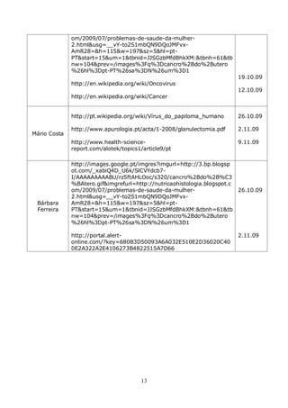 om/2009/07/problemas-de-saude-da-mulher-
              2.html&usg=__vY-to2S1mbQN9DQoJMFvx-
              AmR28=&h=115&w=197&sz=5&hl=pt-
              PT&start=15&um=1&tbnid=JJSGzbMfdBhkXM:&tbnh=61&tb
              nw=104&prev=/images%3Fq%3Dcancro%2Bdo%2Butero
              %26hl%3Dpt-PT%26sa%3DN%26um%3D1
                                                                        19.10.09
              http://en.wikipedia.org/wiki/Oncovirus
                                                                        12.10.09
              http://en.wikipedia.org/wiki/Cancer


              http://pt.wikipedia.org/wiki/Vírus_do_papiloma_humano     26.10.09

              http://www.apurologia.pt/acta/1-2008/glanulectomia.pdf    2.11.09
Mário Costa
              http://www.health-science-                                9.11.09
              report.com/alotek/topics1/article9/pt

              http://images.google.pt/imgres?imgurl=http://3.bp.blogsp
              ot.com/_xabiQ4D_U6k/SlCVYdcb7-
              I/AAAAAAAAABU/rz5ftAHLOoc/s320/cancro%2Bdo%2B%C3
              %BAtero.gif&imgrefurl=http://nutricaohistologia.blogspot.c
              om/2009/07/problemas-de-saude-da-mulher-                   26.10.09
              2.html&usg=__vY-to2S1mbQN9DQoJMFvx-
 Bárbara      AmR28=&h=115&w=197&sz=5&hl=pt-
 Ferreira     PT&start=15&um=1&tbnid=JJSGzbMfdBhkXM:&tbnh=61&tb
              nw=104&prev=/images%3Fq%3Dcancro%2Bdo%2Butero
              %26hl%3Dpt-PT%26sa%3DN%26um%3D1

              http://portal.alert-                                      2.11.09
              online.com/?key=680B3D50093A6A032E510E2D36020C40
              0E2A322A2E4106273B4822515A7D66




                                       13
 