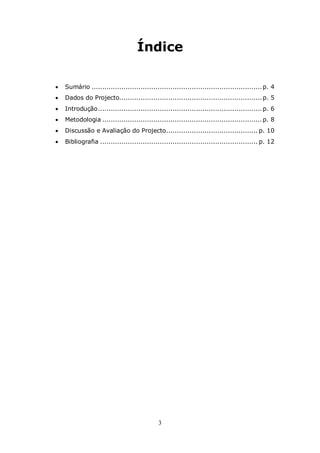 Índice

   Sumário ................................................................................ p. 4
   Dados do Projecto................................................................... p. 5
   Introdução ............................................................................. p. 6
   Metodologia ........................................................................... p. 8
   Discussão e Avaliação do Projecto........................................... p. 10
   Bibliografia .......................................................................... p. 12




                                             3
 