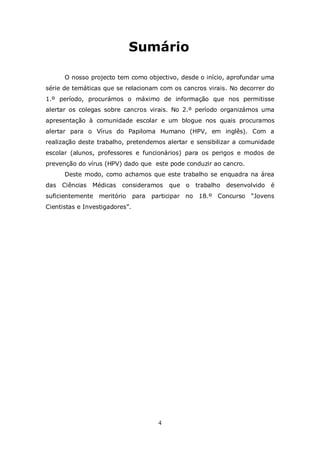 Sumário

      O nosso projecto tem como objectivo, desde o início, aprofundar uma
série de temáticas que se relacionam com os cancros virais. No decorrer do
1.º período, procurámos o máximo de informação que nos permitisse
alertar os colegas sobre cancros virais. No 2.º período organizámos uma
apresentação à comunidade escolar e um blogue nos quais procuramos
alertar para o Vírus do Papiloma Humano (HPV, em inglês). Com a
realização deste trabalho, pretendemos alertar e sensibilizar a comunidade
escolar (alunos, professores e funcionários) para os perigos e modos de
prevenção do vírus (HPV) dado que este pode conduzir ao cancro.
      Deste modo, como achamos que este trabalho se enquadra na área
das Ciências Médicas consideramos           que o   trabalho   desenvolvido   é
suficientemente meritório       para   participar no 18.º Concurso    “Jovens
Cientistas e Investigadores”.




                                        4
 