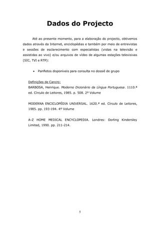 Dados do Projecto

      Até ao presente momento, para a elaboração do projecto, obtivemos
dados através da Internet, enciclopédias e também por meio de entrevistas
e sessões de esclarecimento com especialistas (vistas na televisão e
assistidas ao vivo) e/ou arquivos de vídeo de algumas estações televisivas
(SIC, TVI e RTP):


         Panfletos disponíveis para consulta no dossiê de grupo


   Definições de Cancro:
   BARBOSA, Henrique. Moderno Dicionário da Língua Portuguesa. 1110.ª
   ed. Círculo de Leitores, 1985. p. 508. 2º Volume


   MODERNA ENCICLOPÉDIA UNIVERSAL. 1620.ª ed. Círculo de Leitores,
   1985. pp. 193-194. 4º Volume


   A-Z HOME MEDICAL ENCYCLOPEDIA. Londres: Dorling Kindersley
   Limited, 1990. pp. 211-214.




                                     5
 