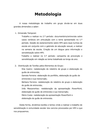 Metodologia

     A nossa metodologia de trabalho em grupo divide-se em duas
grandes dimensões a saber:


 1. Dimensão Temporal:
        Trabalho a realizar no 2.º período: documentário/entrevista sobre
        casos verídicos em articulação com o tema apresentado no 1.º
        período. Sessão de esclarecimento sobre HPV para duas turmas da
        escola em conjunto com o gabinete de educação sexual, a realizar
        na semana da escola. Criação de um blogue para informação e
        sensibilização sobre HPV.
        Trabalho a realizar no 3.º período: campanha de prevenção e
        sensibilização em relação ao tema trabalhado ao longo do ano.


 2. Distribuição de Tarefas pelos Elementos do Grupo:
        Rita Castro: reelaboração do relatório de grupo e elaboração do
        guião de entrevista;
        Daniela Ferreira: elaboração do portfólio, elaboração do guião de
        entrevista e sua transcrição;
        Bárbara Ferreira: reelaboração do relatório de grupo e elaboração
        do guião de entrevista;
        Inês Mascarenhas: reelaboração da apresentação PowerPoint,
        elaboração do guião de entrevista e sua transcrição;
        Mário Costa: reelaboração da apresentação PowerPoint e
        elaboração do guião de entrevista.


     Desta forma, dividimos tarefas e temos vindo a realizar o trabalho de
sensibilização à comunidade escolar dos cancros provocados por HPV a que
nos propusemos.




                                        8
 