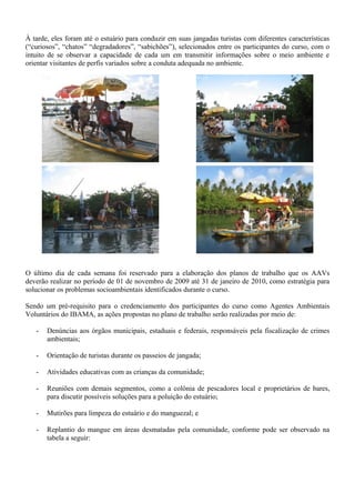 À tarde, eles foram até o estuário para conduzir em suas jangadas turistas com diferentes características
(“curiosos”, “chatos” “degradadores”, “sabichões”), selecionados entre os participantes do curso, com o
intuito de se observar a capacidade de cada um em transmitir informações sobre o meio ambiente e
orientar visitantes de perfis variados sobre a conduta adequada no ambiente.
O último dia de cada semana foi reservado para a elaboração dos planos de trabalho que os AAVs
deverão realizar no período de 01 de novembro de 2009 até 31 de janeiro de 2010, como estratégia para
solucionar os problemas socioambientais identificados durante o curso.
Sendo um pré-requisito para o credenciamento dos participantes do curso como Agentes Ambientais
Voluntários do IBAMA, as ações propostas no plano de trabalho serão realizadas por meio de:
- Denúncias aos órgãos municipais, estaduais e federais, responsáveis pela fiscalização de crimes
ambientais;
- Orientação de turistas durante os passeios de jangada;
- Atividades educativas com as crianças da comunidade;
- Reuniões com demais segmentos, como a colônia de pescadores local e proprietários de bares,
para discutir possíveis soluções para a poluição do estuário;
- Mutirões para limpeza do estuário e do manguezal; e
- Replantio do mangue em áreas desmatadas pela comunidade, conforme pode ser observado na
tabela a seguir:
 