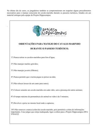 No último dia de curso, os jangadeiros também se comprometeram em respeitar alguns procedimentos
necessários para o manejo consciente do cavalo-marinho durante os passeios turísticos, listados em um
material entregue pela equipe do Projeto Hippocampus:
.
ORIENTAÇÕES PARA MANEJO DO CAVALO-MARINHO
DURANTE O PASSEIO TURÍSTICO.
1º) Nunca retirar os cavalos-marinhos para fora d’água;
2º) Não manejar machos grávidos;
3º) Não manejar juvenis (filhotes);
4º) Nunca permitir que o turista pegue os peixes na mão;
5º) Não relocar (trocar de um canto para outro);
6º) Colocar somente um cavalo-marinho em cada vidro, sem a presença de outros animais;
8º) O tempo máximo de permanência do animal no vidro é de 5 minutos;
9º) Devolver o peixe no mesmo local onde o capturou;
10º) Não remover a marca (colar) do cavalo-marinho, pois permitirá a coleta de informações
importantes. Caso julgue que esteja inadequada, ligar a cobrar para o Projeto Hippocampus (081)
97016322
 