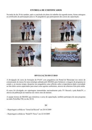 ENTREGA DE CERTIFICADOS
Na tarde do dia 30 de outubro, após a conclusão do plano de trabalho da segunda turma, foram entregues
os certificados de participação para os 38 jangadeiros que participaram dos cursos de capacitação.
DIVULGAÇÃO DO CURSO
A divulgação do curso de formação do PAAV com jangadeiros do Pontal de Maracaípe nos meios de
comunicação de massa foi uma estratégia adotada pelo IBAMA para fortalecer a imagem do programa no
estado e, ao mesmo tempo, despertar nos jangadeiros uma reflexão sobre a importância dada à sociedade
ao fato deles serem capacitados para atuar como agentes ambientais, através da cobertura feita pela mídia.
O curso foi divulgado em reportagens transmitidas nacionalmente pela TV Record e pela RedeTV, e
através de publicação de matérias em vários sites da internet.
A equipe técnica do IBAMA que ministrou o curso de capacitação, também participou de uma programa
na rádio PortoMar FM, no dia 30/10.
TV
- Reportagem exibida no “Jornal da Record” em 20/10/2009
- Reportagem exibida no “RedeTV News” em 22/10/2009
 