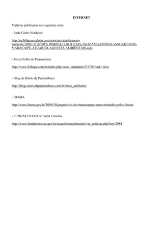 INTERNET
Matérias publicadas nos seguintes sites:
- Rede Globo Nordeste:
http://pe360graus.globo.com/noticias/cidades/meio-
ambiente/2009/10/18/NWS,500489,4,77,NOTICIAS,766-IBAMA-ENSINA-JANGADEIROS-
MARACAIPE-ATUAREM-AGENTES-AMBIENTAIS.aspx
- Jornal Folha de Pernambuco
http://www.folhape.com.br/index.php/secao-cidadania/532780?task=view
- Blog do Diário de Pernambuco
http://blogs.diariodepernambuco.com.br/meio_ambiente/
- IBAMA
http://www.ibama.gov.br/2009/10/jangadeiros-de-maracaipepe-serao-treinados-pelos-ibama/
- FUNDACENTRO de Santa Catarina
http://www.fundacentro.sc.gov.br/acquaforum/principal/ver_noticias.php?not=2984
 
