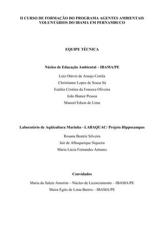 II CURSO DE FORMAÇÃO DO PROGRAMA AGENTES AMBIENTAIS
VOLUNTÁRIOS DO IBAMA EM PERNAMBUCO
EQUIPE TÉCNICA
Núcleo de Educação Ambiental – IBAMA/PE
Luiz Otávio de Araujo Corrêa
Christianne Lopes de Sousa Sá
Eutália Cristina da Fonseca Oliveira
João Bianor Pessoa
Manoel Edson de Lima
Laboratório de Aqüicultura Marinha - LABAQUAC/ Projeto Hippocampus
Rosana Beatriz Silveira
Jair de Albuquerque Siqueira
Maria Lúcia Fernandes Antunes
Convidados
Maria da Salete Amorim – Núcleo de Licenciamento – IBAMA/PE
Maira Egito de Lima Barros – IBAMA/PE
 