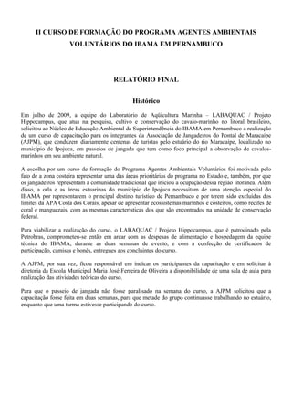II CURSO DE FORMAÇÃO DO PROGRAMA AGENTES AMBIENTAIS
VOLUNTÁRIOS DO IBAMA EM PERNAMBUCO
RELATÓRIO FINAL
Histórico
Em julho de 2009, a equipe do Laboratório de Aqüicultura Marinha – LABAQUAC / Projeto
Hippocampus, que atua na pesquisa, cultivo e conservação do cavalo-marinho no litoral brasileiro,
solicitou ao Núcleo de Educação Ambiental da Superintendência do IBAMA em Pernambuco a realização
de um curso de capacitação para os integrantes da Associação de Jangadeiros do Pontal de Maracaípe
(AJPM), que conduzem diariamente centenas de turistas pelo estuário do rio Maracaípe, localizado no
município de Ipojuca, em passeios de jangada que tem como foco principal a observação de cavalos-
marinhos em seu ambiente natural.
A escolha por um curso de formação do Programa Agentes Ambientais Voluntários foi motivada pelo
fato de a zona costeira representar uma das áreas prioritárias do programa no Estado e, também, por que
os jangadeiros representam a comunidade tradicional que iniciou a ocupação dessa região litorânea. Além
disso, a orla e as áreas estuarinas do município de Ipojuca necessitam de uma atenção especial do
IBAMA por representarem o principal destino turístico de Pernambuco e por terem sido excluídas dos
limites da APA Costa dos Corais, apesar de apresentar ecossistemas marinhos e costeiros, como recifes de
coral e manguezais, com as mesmas características dos que são encontrados na unidade de conservação
federal.
Para viabilizar a realização do curso, o LABAQUAC / Projeto Hippocampus, que é patrocinado pela
Petrobras, comprometeu-se então em arcar com as despesas de alimentação e hospedagem da equipe
técnica do IBAMA, durante as duas semanas de evento, e com a confecção de certificados de
participação, camisas e bonés, entregues aos concluintes do curso.
A AJPM, por sua vez, ficou responsável em indicar os participantes da capacitação e em solicitar à
diretoria da Escola Municipal Maria José Ferreira de Oliveira a disponibilidade de uma sala de aula para
realização das atividades teóricas do curso.
Para que o passeio de jangada não fosse paralisado na semana do curso, a AJPM solicitou que a
capacitação fosse feita em duas semanas, para que metade do grupo continuasse trabalhando no estuário,
enquanto que uma turma estivesse participando do curso.
 