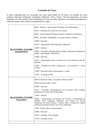 Conteúdo do Curso
O curso, elaborado para ser executado com uma carga horária de 40 horas, foi dividido em cinco
módulos: Educação Ambiental / Legislação Ambiental / Flora / Fauna / Turismo Sustentável. Os temas
abordados em cada módulo foram trabalhados por meio de aulas expositivas, atividades participativas e
saídas de campo, como exposto na programação a seguir.
Dia 19/10/2009 e 26/10/2009
(Segunda-feira)
8h00 – Abertura / Apresentação da Equipe e dos Participantes;
8h30 – Construção do Acordo de Convivência;
8h40 – Apresentação do Programa Agentes Ambientais Voluntários;
9h00 – Atividade: Trabalhando o Conceito de Meio Ambiente;
10h00 – Intervalo;
10h15 – Apresentação sobre Educação Ambiental;
12h00 – Almoço;
14h00 – Atividade: Identificação de Conflitos Ambientais (Produção de
mapas / Apresentação / Discussão);
16h00 – Intervalo;
16h15 – Apresentação sobre as Formas de Uso dos Estuários pelo Ser
Humano
16h45 – Exibição do Vídeo “Manguezais e Carcinicultura: o verde
violado”
17h00 – Discussão sobre a apresentação e o vídeo;
17h45 – Avaliação do Dia.
Dia 20/10/2009 e 27/10/2009
(Terça-feira)
8h00: Exibição do Vídeo: “Cruzando o Deserto Verde”;
9h30: Discussão sobre o vídeo;
10h00 – Intervalo;
10h15 – Atividade: Aprofundamento das discussões sobre conflitos
ambientais no estuário do rio Maracaípe;
12h00 – Almoço;
14h00 - Apresentações da Diretoria de Controle e Fiscalização do
IBAMA sobre Legislação Ambiental, com Ênfase nos Crimes
Ambientais na Zona Costeira e Noções sobre a Conduta do Agente
Ambiental Voluntário frente a um Crime Ambiental;
15h30 - Debate sobre as apresentações;
16h00 – Intervalo;
16h15 - Atividade: Júri Simulado;
17h45 - Avaliação do dia.
 