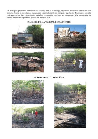 Os principais problemas ambientais do Estuário do Rio Maracaípe, abordados pelas duas turmas em suas
pinturas foram: as invasões do manguezal, o desmatamento do mangue e a poluição do estuário, causada
pelo despejo de lixo e esgoto das moradias construídas próximas ao manguezal, pela manutenção de
barcos no estuário e pelo lixo gerado nos bares da orla.
INVASÕES DO MANGUEZAL DE MARACAÍPE
DESMATAMENTO DO MANGUE
 