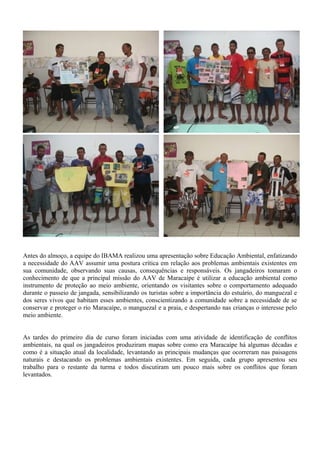 Antes do almoço, a equipe do IBAMA realizou uma apresentação sobre Educação Ambiental, enfatizando
a necessidade do AAV assumir uma postura crítica em relação aos problemas ambientais existentes em
sua comunidade, observando suas causas, consequências e responsáveis. Os jangadeiros tomaram o
conhecimento de que a principal missão do AAV de Maracaípe é utilizar a educação ambiental como
instrumento de proteção ao meio ambiente, orientando os visitantes sobre o comportamento adequado
durante o passeio de jangada, sensibilizando os turistas sobre a importância do estuário, do manguezal e
dos seres vivos que habitam esses ambientes, conscientizando a comunidade sobre a necessidade de se
conservar e proteger o rio Maracaípe, o manguezal e a praia, e despertando nas crianças o interesse pelo
meio ambiente.
As tardes do primeiro dia de curso foram iniciadas com uma atividade de identificação de conflitos
ambientais, na qual os jangadeiros produziram mapas sobre como era Maracaípe há algumas décadas e
como é a situação atual da localidade, levantando as principais mudanças que ocorreram nas paisagens
naturais e destacando os problemas ambientais existentes. Em seguida, cada grupo apresentou seu
trabalho para o restante da turma e todos discutiram um pouco mais sobre os conflitos que foram
levantados.
 