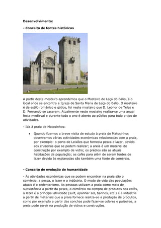 Desenvolvimento:

- Conceito de fontes históricas




A partir deste mosteiro aprendemos que o Mosteiro de Leça do Balio, é o
local onde se encontra a Igreja de Santa Maria de Leça do Balio. O mosteiro
é de estilo românico e gótico, foi neste mosteiro que D. Leonor de Teles e
D. Fernando se casaram. Atualmente neste mosteiro realiza-se uma anual
festa medieval e durante todo o ano é aberto ao público para todo o tipo de
atividades.

- Ida à praia de Matosinhos:

       Quando fizemos a breve visita de estudo à praia de Matosinhos
       observamos várias actividades económicas relacionadas com a praia,
       por exemplo: o porto de Leixões que fornecia pesca e lazer, devido
       aos cruzeiros que se podem realizar; a areia é um material de
       construção por exemplo de vidro; os prédios são as atuais
       habitações da população; os cafés para além de serem fontes de
       lazer devido às esplanadas são também uma fonte de comércio.


- Conceito de evolução de humanidade

- As atividades económicas que se podem encontrar na praia são o
comércio, a pesca, o lazer e a indústria. O modo de vida das populações
atuais é o sedentarismo. As pessoas utilizam a praia como meio de
subsistência a partir da pesca, o comércio na compra de produtos nos cafés,
o lazer é a principal atividade (surf, apanhar sol, banhos, etc.) e a indústria
a partir de materiais que a praia fornece realiza-se a produção de produtos,
como por exemplo a partir das conchas pode fazer-se colares e pulseiras, a
areia pode servir na produção de vidros e construções.
 