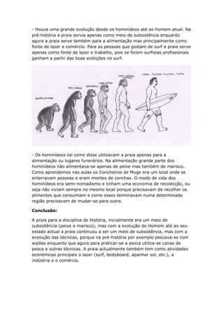 - Houve uma grande evolução desde os hominídeos até ao homem atual. Na
pré-história a praia servia apenas como meio de subsistência enquanto
agora a praia serve também para a alimentação mas principalmente como
fonte de lazer e comércio. Para as pessoas que gostam de surf a praia serve
apenas como fonte de lazer e trabalho, pois se forem surfistas profissionais
ganham a partir das boas exibições no surf.




- Os hominídeos tal como disse utilizavam a praia apenas para a
alimentação ou lugares funerários. Na alimentação grande parte dos
hominídeos não alimentava-se apenas de peixe mas também de marisco.
Como aprendemos nas aulas os Concheiros de Muge era um local onde se
enterravam pessoas e eram montes de conchas. O modo de vida dos
hominídeos era semi-nomadismo e tinham uma economia de recolecção, ou
seja não viviam sempre no mesmo local porque precisavam de recolher os
alimentos que consumiam e como esses terminavam numa determinada
região precisavam de mudar-se para outra.

Conclusão:

A praia para a disciplina de História, inicialmente era um meio de
subsistência (peixe e marisco), mas com a evolução do Homem até ao seu
estado actual a praia continuou a ser um meio de subsistência, mas com a
evolução das técnicas, porque na pré-história por exemplo pescava-se com
arpões enquanto que agora para praticar-se a pesca utiliza-se canas de
pesca e outras técnicas. A praia actualmente também tem como atividades
económicas principais o lazer (surf, bodyboard, apanhar sol, etc.), a
indústria e o comércio.
 