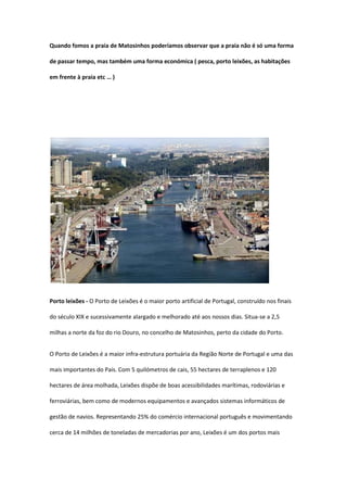 Quando fomos a praia de Matosinhos poderíamos observar que a praia não é só uma forma

de passar tempo, mas também uma forma económica ( pesca, porto leixões, as habitações

em frente à praia etc … )




Porto leixões - O Porto de Leixões é o maior porto artificial de Portugal, construído nos finais

do século XIX e sucessivamente alargado e melhorado até aos nossos dias. Situa-se a 2,5

milhas a norte da foz do rio Douro, no concelho de Matosinhos, perto da cidade do Porto.


O Porto de Leixões é a maior infra-estrutura portuária da Região Norte de Portugal e uma das

mais importantes do País. Com 5 quilómetros de cais, 55 hectares de terraplenos e 120

hectares de área molhada, Leixões dispõe de boas acessibilidades marítimas, rodoviárias e

ferroviárias, bem como de modernos equipamentos e avançados sistemas informáticos de

gestão de navios. Representando 25% do comércio internacional português e movimentando

cerca de 14 milhões de toneladas de mercadorias por ano, Leixões é um dos portos mais
 