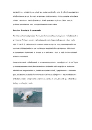 competitivos e polivalentes do país, já que passam por Leixões cerca de três mil navios por ano

e todo o tipo de cargas, das quais se destacam: têxteis, granitos, vinhos, madeira, automóveis,

cereais, contentores, sucata, ferro e aço, álcool, aguardente, açúcares, óleos, melaços,

produtos petrolíferos e ainda passageiros de navios de cruzeiro.


Conceitos da evolução da humanidade


Na visita que fizemos à praia do Aterro, concluímos que houve uma grande evolução desde a

pré historia. Tinha um bar com esplanada que é muito frequentado quando estiver muito

calor. O mar já da mais economia as pessoa porque sem o mar como e que os pescadores e

outros actividades ligados ao mar ganhavam o seu dinheiro? Os cargueiros já tinham mais

actividades para fora do pais. As pessoas ao vir mais vezes á praia os bares e outros negócios

tem mais rendimento.


Houve uma grande evolução desde os tempos passados com a invenção do surf. O surf é uma

prática desportiva marítimo, frequentemente considerada parte do grupo de actividades

denominadas desportos radicais, dado o seu aspecto criativo, cuja proficiência é verificada

pelo grau de dificuldade dos movimentos executados ao acompanhar o movimento de uma

onda do mar sobre uma prancha, denominada prancha de surfe, à medida que esta onda se

desloca em direcção à praia.
 