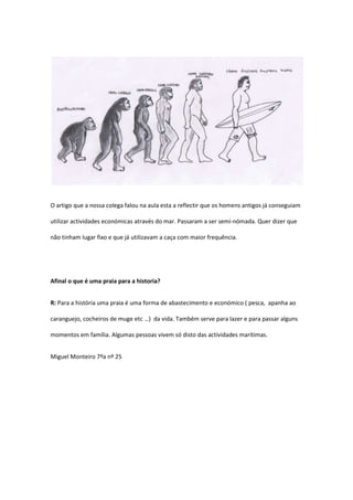 O artigo que a nossa colega falou na aula esta a reflectir que os homens antigos já conseguiam

utilizar actividades económicas através do mar. Passaram a ser semi-nómada. Quer dizer que

não tinham lugar fixo e que já utilizavam a caça com maior frequência.




Afinal o que é uma praia para a historia?


R: Para a história uma praia é uma forma de abastecimento e económico ( pesca, apanha ao

caranguejo, cocheiros de muge etc …) da vida. Também serve para lazer e para passar alguns

momentos em família. Algumas pessoas vivem só disto das actividades marítimas.


Miguel Monteiro 7ºa nº 25
 