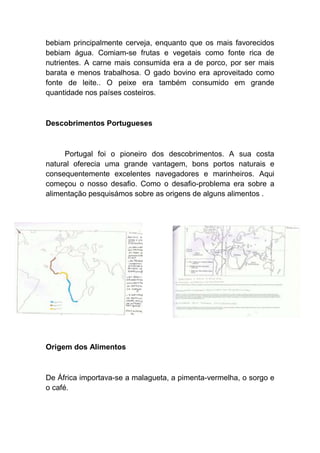 bebiam principalmente cerveja, enquanto que os mais favorecidos
bebiam água. Comiam-se frutas e vegetais como fonte rica de
nutrientes. A carne mais consumida era a de porco, por ser mais
barata e menos trabalhosa. O gado bovino era aproveitado como
fonte de leite.. O peixe era também consumido em grande
quantidade nos países costeiros.



Descobrimentos Portugueses



     Portugal foi o pioneiro dos descobrimentos. A sua costa
natural oferecia uma grande vantagem, bons portos naturais e
consequentemente excelentes navegadores e marinheiros. Aqui
começou o nosso desafio. Como o desafio-problema era sobre a
alimentação pesquisámos sobre as origens de alguns alimentos .




Origem dos Alimentos



De África importava-se a malagueta, a pimenta-vermelha, o sorgo e
o café.
 