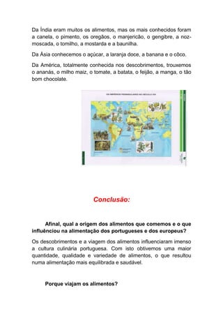 Da Índia eram muitos os alimentos, mas os mais conhecidos foram
a canela, o pimento, os oregãos, o manjericão, o gengibre, a noz-
moscada, o tomilho, a mostarda e a baunilha.

Da Ásia conhecemos o açúcar, a laranja doce, a banana e o côco.

Da América, totalmente conhecida nos descobrimentos, trouxemos
o ananás, o milho maiz, o tomate, a batata, o feijão, a manga, o tão
bom chocolate.




                          Conclusão:


      Afinal, qual a origem dos alimentos que comemos e o que
influênciou na alimentação dos portugueses e dos europeus?

Os descobrimentos e a viagem dos alimentos influenciaram imenso
a cultura culinária portuguesa. Com isto obtivemos uma maior
quantidade, qualidade e variedade de alimentos, o que resultou
numa alimentação mais equilibrada e saudável.



     Porque viajam os alimentos?
 