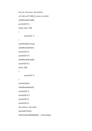 dist_vel = dist_atual - dist_anterior;
vel = (dist_vel)* 1000 / f_conver_ms;//cm/s
SetDDRamAddr (0x00);
putrsXLCD("D");
if (dist_atual < 100)
{
putrsXLCD(" ");
}
putIntXLCD(dist_atual);
SetDDRamAddr(0x07);
putrsXLCD("c");
putrsXLCD("m");
SetDDRamAddr (0x40);
putrsXLCD("V");
if (vel < 100)
{
putrsXLCD(" ");
}
putIntXLCD(vel);
SetDDRamAddr(0x45);
putrsXLCD("c");
putrsXLCD("m");
putrsXLCD("/");
putrsXLCD("s");
dist_anterior = dist_atual;
Delay10KTCYx(72);
WriteCmdXLCD(0b00000001); // Clear display
 