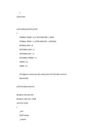 }
}//end main
void ConfiguraSistema (void)
{
TRISBbits.TRISB0 = 0; // TRIS PARA RB0 -> SAÍDA
TRISBbits.TRISB1 = 1; //TRIS PARA RB1 -> ENTRADA
RCONbits.IPEN = 0;
INTCONbits.GIEH = 1;
INTCONbits.GIEL = 1;
INTCONbits.TMR0IE = 1;
TMR0H = 0;
TMR0L = 0;
//Configura os pinos que são usados pelo LCD 16x2 alfa-numerico
OpenXLCD();
}//end ConfiguraSistema
#pragma interrupt inter
#pragma code inter = 0x08
void inter (void)
{
_asm
GOTO tempo
_endasm
 