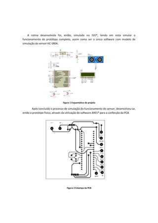 A rotina desenvolvida foi, então, simulada no ISIS®, tendo em vista simular o
funcionamento do protótipo completo, assim como ser o único software com modelo de
simulação do sensor HC-SR04.
Figura 1 Esquemático do projeto
Após concluído o processo de simulação do funcionamento do sensor, desenvolveu-se,
então o protótipo físico, através da utilização do software ARES® para a confecção da PCB.
Figura 2 Estampa da PCB
 
