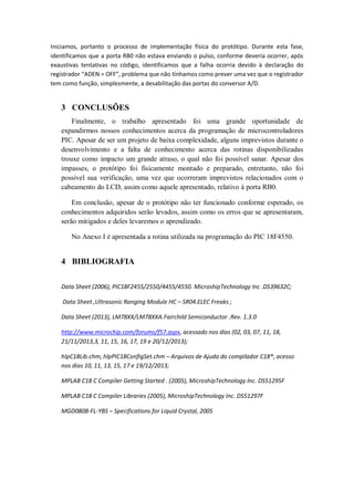 Iniciamos, portanto o processo de implementação física do protótipo. Durante esta fase,
identificamos que a porta RB0 não estava enviando o pulso, conforme deveria ocorrer, após
exaustivas tentativas no código, identificamos que a falha ocorria devido à declaração do
registrador “ADEN = OFF”, problema que não tínhamos como prever uma vez que o registrador
tem como função, simplesmente, a desabilitação das portas do conversor A/D.
3 CONCLUSÕES
Finalmente, o trabalho apresentado foi uma grande oportunidade de
expandirmos nossos conhecimentos acerca da programação de microcontroladores
PIC. Apesar de ser um projeto de baixa complexidade, alguns imprevistos durante o
desenvolvimento e a falta de conhecimento acerca das rotinas disponibilizadas
trouxe como impacto um grande atraso, o qual não foi possível sanar. Apesar dos
impasses, o protótipo foi fisicamente montado e preparado, entretanto, não foi
possível sua verificação, uma vez que ocorreram imprevistos relacionados com o
cabeamento do LCD, assim como aquele apresentado, relativo à porta RB0.
Em conclusão, apesar de o protótipo não ter funcionado conforme esperado, os
conhecimentos adquiridos serão levados, assim como os erros que se apresentaram,
serão mitigados e deles levaremos o aprendizado.
No Anexo I é apresentada a rotina utilizada na programação do PIC 18F4550.
4 BIBLIOGRAFIA
Data Sheet (2006), PIC18F2455/2550/4455/4550. MicroshipTechnology Inc .DS39632C;
Data Sheet ,Ultrasonic Ranging Module HC – SR04.ELEC Freaks ;
Data Sheet (2013), LM78XX/LM78XXA.Fairchild Semiconductor .Rev. 1.3.0
http://www.microchip.com/forums/f57.aspx, acessado nos dias (02, 03, 07, 11, 18,
21/11/2013,3, 11, 15, 16, 17, 19 e 20/12/2013);
hlpC18Lib.chm, hlpPIC18ConfigSet.chm – Arquivos de Ajuda do compilador C18®, acesso
nos dias 10, 11, 13, 15, 17 e 19/12/2013;
MPLAB C18 C Compiler Getting Started . (2005), MicroshipTechnology Inc. DS51295F
MPLAB C18 C Compiler Libraries (2005), MicroshipTechnology Inc. DS51297F
MGD080B-FL-YBS – Specifications for Liquid Crystal, 2005
 
