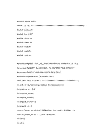 Rotina do arquivo main.c
/** I N C L U D E S **********************************************************/
#include <p18cxxx.h>
#include "my_xlcd.h"
#include <delays.h>
#include <timers.h>
#include <math.h>
#include <stdlib.h>
#include <stdio.h>
#pragma config FOSC = HSPLL_HS //HABILITA O MODO HS PARA O XTAL (20 MHZ)
#pragma config PLLDIV = 5 // CONFIGURA PLL CONFORME PG 30 DATASHEET
#pragma config MCLRE = OFF // POSSIBILITA O USO DA RE3
#pragma config PWRT = OFF //POWER UP TIMER
/** V A R I A V E I S G L O B A I S ****************************************/
int cont_vel = 0; // contador para cálculo da velocidade (tempo)
int long temp_vel = 0; //
int long temp_dist = 0;
int long dist_atual = 0;
int long dist_anterior = 0;
int long dist_vel = 0;
const int f_conver_cm = 0.02289;//174 pulsos = 1cm, com PS = 4, 4/174 = x cm
const int f_conver_ms = 0.3333;//1 tic = 4*83,33ns
int vel = 0;
int vel_1;
 