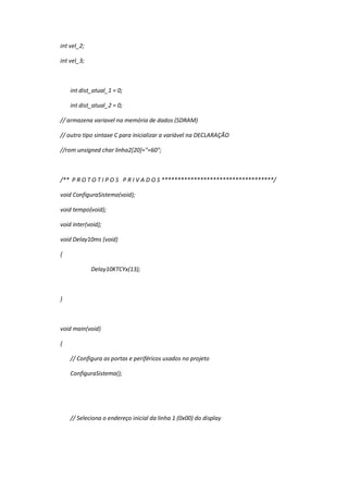 int vel_2;
int vel_3;
int dist_atual_1 = 0;
int dist_atual_2 = 0;
// armazena variavel na memória de dados (SDRAM)
// outro tipo sintaxe C para inicializar a variável na DECLARAÇÃO
//rom unsigned char linha2[20]="=60";
/** P R O T O T I P O S P R I V A D O S ***********************************/
void ConfiguraSistema(void);
void tempo(void);
void inter(void);
void Delay10ms (void)
{
Delay10KTCYx(13);
}
void main(void)
{
// Configura as portas e periféricos usados no projeto
ConfiguraSistema();
// Seleciona o endereço inicial da linha 1 (0x00) do display
 