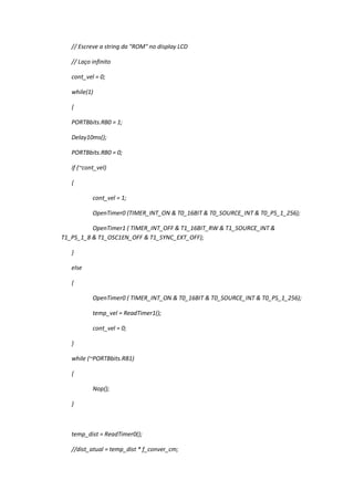 // Escreve a string da "ROM" no display LCD
// Laço infinito
cont_vel = 0;
while(1)
{
PORTBbits.RB0 = 1;
Delay10ms();
PORTBbits.RB0 = 0;
if (~cont_vel)
{
cont_vel = 1;
OpenTimer0 (TIMER_INT_ON & T0_16BIT & T0_SOURCE_INT & T0_PS_1_256);
OpenTimer1 ( TIMER_INT_OFF & T1_16BIT_RW & T1_SOURCE_INT &
T1_PS_1_8 & T1_OSC1EN_OFF & T1_SYNC_EXT_OFF);
}
else
{
OpenTimer0 ( TIMER_INT_ON & T0_16BIT & T0_SOURCE_INT & T0_PS_1_256);
temp_vel = ReadTimer1();
cont_vel = 0;
}
while (~PORTBbits.RB1)
{
Nop();
}
temp_dist = ReadTimer0();
//dist_atual = temp_dist * f_conver_cm;
 