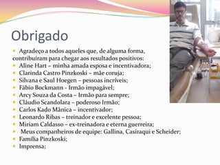 Obrigado
 Agradeço a todos aqueles que, de alguma forma,
contribuíram para chegar aos resultados positivos:
 Aline Hart – minha amada esposa e incentivadora;
 Clarinda Castro Pinzkoski – mãe coruja;
 Silvana e Saul Hoegen – pessoas incríveis;
 Fábio Bockmann - Irmão impagável;
 Arcy Souza da Costa – Irmão para sempre;
 Cláudio Scandolara – poderoso Irmão;
 Carlos Kado Mânica – incentivador;
 Leonardo Ribas – treinador e excelente pessoa;
 Miriam Caldasso – ex-treinadora e eterna guerreira;
 Meus companheiros de equipe: Gallina, Casiraqui e Scheider;
 Família Pinzkoski;
 Imprensa;
 