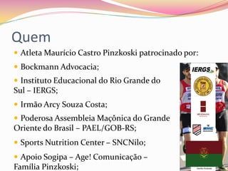 Quem
 Atleta Maurício Castro Pinzkoski patrocinado por:
 Bockmann Advocacia;
 Instituto Educacional do Rio Grande do
Sul – IERGS;
 Irmão Arcy Souza Costa;
 Poderosa Assembleia Maçônica do Grande
Oriente do Brasil – PAEL/GOB-RS;
 Sports Nutrition Center – SNCNilo;
 Apoio Sogipa – Age! Comunicação –
Família Pinzkoski;
 