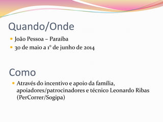 Quando/Onde
 João Pessoa – Paraíba
 30 de maio a 1° de junho de 2014
Como
 Através do incentivo e apoio da família,
apoiadores/patrocinadores e técnico Leonardo Ribas
(PerCorrer/Sogipa)
 