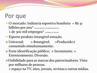 Por que
 O mercado: Indústria esportiva brasileira = R$ 31
bilhões por ano* Instituto Brasileiro de Marketing Esportivo
+ de 300 mil empregos* rede Bahia de Televisão
 Esporte produto intangível emoção.
> Universal; > Intangível; >Produzido e
consumido simultaneamente;
> Forte identificação público; > Inconstante. >
Entretenimento. Diversão.
>Visibilidade para as marcas dos patrocinadores. Visto
por milhares de pessoas.
+ espaço na TV, sites, jornais, revistas e outras mídias.
 