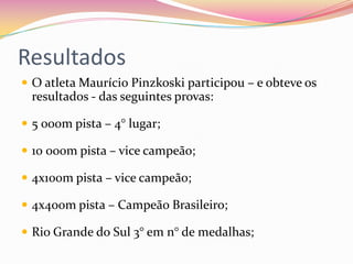 Resultados
 O atleta Maurício Pinzkoski participou – e obteve os
resultados - das seguintes provas:
 5 000m pista – 4° lugar;
 10 000m pista – vice campeão;
 4x100m pista – vice campeão;
 4x400m pista – Campeão Brasileiro;
 Rio Grande do Sul 3° em n° de medalhas;
 