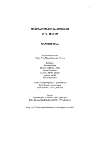 2
PESQUISA PERFIL DOS CALOUROS 2013
UFFS – ERECHIM
RELATÓRIO FINAL
Equipe responsável
Tutor: Prof. Thiago Ingrassia Pereira
Bolsistas:
Fernanda May
Joviana Vedana da Rosa
Daniel Gutierrez
Jaqueline Bordin Kosloski
Adriele Sielski
Rovian Palavicini
Assessoria sobre pesquisa quantitativa
Prof. Douglas Santos Alves
Ciência Política – UFFS/Erechim
Apoio:
Coordenação Acadêmica – UFFS/Erechim
Setor de Assuntos Estudantis (SAE) – UFFS/Erechim
Blog: http://petconexoesdesaberes-uffs.blogspot.com.br/
 