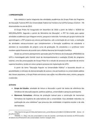 5
1 APRESENTAÇÃO
Este relatório é parte integrante das atividades acadêmicas do Grupo Práxis do Programa
de Educação Tutorial (PET) da Universidade Federal da Fronteira Sul (UFFS) Campus Erechim – RS
desenvolvidas no ano de 2013.
O Grupo Práxis foi inaugurado em dezembro de 2010 a partir do Edital n. 9/2010 do
MEC/SESu/DIFES. Segundo o portal do Ministério da Educação1
, o PET foi criado para apoiar
atividades acadêmicas que integram ensino, pesquisa e extensão. Formado por grupos tutoriais de
aprendizagem, o PET propicia aos alunos participantes, sob a orientação de um tutor, a realização
de atividades extracurriculares que complementem a formação acadêmica do estudante e
atendam às necessidades do próprio curso de graduação. Os estudantes e o professor tutor
recebem apoio financeiro de acordo com a Política Nacional de Iniciação Científica.
Desde seu primeiro planejamento aprovado pela Pró-Reitoria de Graduação (PROGRAD) da
UFFS e homologado pelo Comitê Local de Acompanhamento e avaliação (CLAA) do programa
tutorial, uma das preocupações do Grupo Práxis foi o estudo do processo de expansão do ensino
superior brasileiro, tendo em vista o próprio processo de implantação da UFFS.
A partir do tema “Educação Popular na Universidade Pública” e buscando discutir as
possibilidades e entraves da democratização do acesso e da permanência na universidade pública
das classes populares, o Grupo Práxis estruturou suas ações nos diferentes eixos, ensino, pesquisa
e extensão:
a) Ensino
 Grupo de Estudos: atividade de leitura e discussão a partir de textos de referência das
temáticas de educação popular, políticas públicas, universidade e pesquisa participante.
 Memorais Formativos: oficinas de produção textual para a construção de memoriais
formativos da trajetória de cada bolsista até a universidade. Essa atividade redundou na
publicação de uma coletânea2
que procurou dar visibilidade à trajetória escolar e de vida
dos bolsistas.
1
http://portal.mec.gov.br/index.php?option=com_content&view=article&id=12223&Itemid=480. Acesso 21
de julho de 2011.
2
PEREIRA, T. I. (Org.). Há uma universidade no meio do caminho: caminhadas dos bolsistas do PET/Conexões
de Saberes da UFFS/Erechim até a universidade. Erechim: Evangraf, 2012.
 