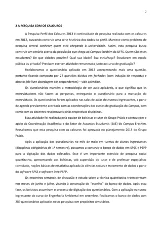 7
2 A PESQUISA COM OS CALOUROS
A Pesquisa Perfil dos Calouros 2013 é continuidade da pesquisa realizada com os calouros
em 2012, buscando construir uma série histórica dos dados do perfil. Manteve como problema de
pesquisa central conhecer quem está chegando à universidade. Assim, esta pesquisa busca
construir um cenário acerca da população que chega ao Campus Erechim da UFFS. Quem são esses
estudantes? De que cidades provêm? Qual sua idade? Sua etnia/raça? Estudaram em escola
pública ou privada? Precisam exercer atividade remunerada junto ao curso de graduação?
Reelaboramos o questionário aplicado em 2012 acrescentando mais uma questão,
portanto ficando composto por 27 questões dividas em fechadas (com indução de resposta) e
abertas (de livre abordagem dos respondentes) – vide apêndice.
Os questionários mantêm a metodologia de ser auto-aplicáveis, o que significa que os
entrevistadores não fazem as perguntas, entregando o questionário para a marcação do
entrevistado. Os questionários foram aplicados nas salas de aulas das turmas ingressantes, a partir
de agenda previamente acordada com as coordenações dos cursos de graduação do Campus, bem
como com os docentes responsáveis pelas respectivas disciplinas.
Essa atividade foi realizada pela equipe de bolsistas e tutor do Grupo Práxis e contou com o
apoio da Coordenação Acadêmica e do Setor de Assuntos Estudantis (SAE) do Campus Erechim.
Ressaltamos que esta pesquisa com os calouros foi aprovada no planejamento 2013 do Grupo
Práxis.
Após a aplicação dos questionários no mês de maio em turmas de alunos ingressantes
(disciplinas obrigatórias de 1º semestre), passamos a construir o banco de dados em SPSS e PSPP
para a digitação dos dados coletados. Esse é um importante exercício de pesquisa social
quantitativa, apresentando aos bolsistas, sob supervisão do tutor e de professor especialista
convidado, noções básicas de estatística aplicada às ciências sociais e tratamento de dados a partir
do software SPSS e software livre PSPP.
Os encontros semanais de discussão e estudo sobre a técnica quantitativa transcorreram
nos meses de junho e julho, visando à construção do “espelho” do banco de dados. Após essa
fase, os bolsistas assumiram o processo de digitação dos questionários. Com a aplicação na turma
ingressante do curso de Engenharia Ambiental em setembro, finalizamos o banco de dados com
289 questionários aplicados nesta pesquisa com propósitos censitários.
 