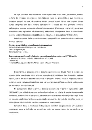 8
Ou seja, buscamos a totalidade dos alunos ingressantes. Cada turma, anualmente, observa
a oferta de 50 vagas. Sabemos que nem todas as vagas são preenchidas e que, mesmo nas
primeiras semanas de aula, há evasão de alguns calouros. Assim, de um total possível de 400
alunos, atingimos 289. Esse número, considerando a evasão das duas primeiras semanas
(aplicamos na segunda semana de aula nos ingressantes do 1º semestre e na terceira semana de
aula com a turma ingressante no 2º semestre), é expressivo e nos permite inferir os resultados da
pesquisa ao conjunto dos calouros 2013 dos oito (8) cursos de graduação da UFFS/Erechim.
Ressaltamos que dados preliminares desta pesquisa foram apresentados em eventos de
iniciação científica:
Acesso á universidade e educação das classes populares
VII Seminário Nacional Diálogos com Paulo Freire
FURG - Rio grande/RS
Daniel Gutierrez e Joviana
Quem quer ser professor? Influências na escolha pela licenciatura na UFFS/Erechim
III Seminário de Ensino, Pesquisa e Extensão da UFFS- SEPE
Erechim - RS
Fernanda May, Jaqueline Bordin, Adriele Sielski e Rovian Palavicini
Dessa forma, a pesquisa com os calouros oportunizou ao Grupo Práxis o exercício da
pesquisa social quantitativa, importante na formação do licenciado na área de ciências sociais e
história, cursos dos atuais bolsistas vinculados ao programa tutorial. Todas as etapas da pesquisa
contaram com a efetiva participação de todo o grupo, fato que ratifica a aposta no protagonismo
dos estudantes em sua formação.
No planejamento 2014, há previsão de novo levantamento do perfil do ingressante, E DOS
EGRESSANTES permitindo traçarmos análises longitudinais em relação à população pesquisada.
Além disso, os resultados da pesquisa 2013 continuarão subsidiando intervenção do Grupo Práxis
em espaços acadêmicos, tanto em apresentações em eventos de iniciação científica, como em
publicação de livros, capítulos e artigos em periódicos especializados.
Para além disso, os resultados desta pesquisa permitem aos gestores da UFFS subsídios
importantes para a definição de estratégias tanto de acesso como de permanência na
universidade.
 