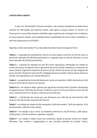 9
3 NOTAS PARA O DEBATE
A partir da “alimentação” do banco de dados e das primeiras frequências extraídas desse
conjunto de informações que pudemos coletar, cabe agora ao grupo analisar os mesmos. De
forma que em nossa análise tentamos identificar alguns aspectos que convergem com os objetivos
do nosso grupo de estudos, assim podendo ofertar possibilidades de leitura sobre a realidade e o
perfil dos ingressantes da UFFS/2013.
Seguindo a ordem das tabelas (T’s) as descrições dos dados ficaram da seguinte forma:
Tabela 1 – a aplicação dos questionários ocorreu em duas etapas; a primeira no mês de maio, na
qual foram aplicados 253 (87,5%) questionários e a segunda etapa no mês de setembro, na qual
foram aplicados 36 (12,5%) questionários.
Tabela 2 – a pesquisa foi aplicada nas oito (8) turmas ingressantes, distribuídas em relação ao
numero de alunos, da seguinte forma: Agronomia 40 alunos (13,8%). Arquitetura e Urbanismo 42
alunos (14,5%). Engenharia Ambiental 36 alunos (12,5%). História 32 alunos (11,1%). Geografia 36
alunos (12,5%). Filosofia 25 alunos (8,7%). Pedagogia 48 alunos (16,6%). Ciências Sociais 30 alunos
(10,4%). Correspondendo a um total de 289 alunos.
Tabela 3 – a proporção de alunos distribuídos por turnos corresponde à; 40,8% são do diurno (118
alunos) e 59,2% são do noturno (171 alunos).
Tabela 4 e 5 – em relação à idade, optamos por agrupá-las em faixas etárias, ficando a distribuição
da seguinte forma: 51,6% têm até 20 anos; 23,9% tem entre 21 a 25 anos; 0,3% tem entre 26 e 30
anos; 17,6% tem entre 31 e 40 anos; 5,9% tem acima de 40 anos.
Tabela 6 – a distribuição dos alunos por sexo demonstra que; 63% são do sexo feminino (182
alunos) e 37% são do sexo masculino (107 alunos).
Tabela 7 – em relação ao estado civil dos estudantes; 14,9% são casados. 79,2% são solteiros. 3,1%
são divorciados. 2,4% têm união estável.
Tabela 8 – em relação à raça e etnia, os estudantes definiram-se; 82,7% brancos. 2,8% negros.
12,8% pardos. 1,7% não souberam responder a questão.
Tabela 9 – em relação a cidade natural dos estudantes, devido ao grande número de cidades
diferentes, ficou inviável a categorização ou uma discrição individual da questão. Porém,
 