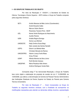 I – DO GRUPO DE TRABALHO E DO OBJETO

                 Por meio da Resolução n° 135/2011, a Secretaria de Estado da
Ciência, Tecnologia e Ensino Superior – SETI instituiu o Grupo de Trabalho composto
pelos seguintes membros:


         SETI:             Aroldo Messias de Melo Júnior (Coordenador)
                           André Eduardo Calão
                           Marcos Vitório Stamm
                           Rosemary Teixeira Pinto - SEAP
         UEL:              Itamar André Rodrigues do Nascimento
                           Aurélio Pereira
         UEM:              Amália Regina Donega
                           Sonia Lucy Molinari
         UNIOESTE:         Kally Cristina Souto Biagi
                           Nelci Janete dos Santos Nardelli
         UEPG:             Edson Luiz Batista Maia
                           Christiani Borsato de Ramos
         UNICENTRO:        Ademir Juracy Fanfa Ribas
                           Irineu Primak
         UENP:             Alfredo Moreira da Silva Júnior
                           Ruth Borotta Campos
         UNESPAR:          Maria Perpétua Abib Antero
                           Antônio Rodrigues Varela Neto


                 Consoante artigo 1o da mencionada Resolução, o Grupo de Trabalho
teve como objeto a elaboração de proposta de revisão da Lei n° 15.050/2006, de
12/04/2006, que alterou a denominação da Carreira de Pessoal Técnico Administrativo
das Instituições Estaduais de Ensino Superior do Estado do Paraná para Carreira
Técnica Universitária.

                 Por meio da Resolução nº …. foram incorporados ao Grupo de
Trabalho os seguintes membros sindicais, com a finalidade de acompanhar as
modificações necessárias para atender as demandas obtidas durante a apresentação



                                                                                 2
 
