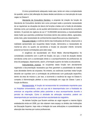 O único procedimento adequado neste caso, tendo em vista a complexidade
da questão, seria a (de) alteração de classe destes servidores e a manutenção de suas
vagas na Classe II.
          Atendente de Consultório Dentário: a proposta de criação da função de
Atendente de Consultório dentário tem como principal razão a premente necessidade
de se regularizar as situações de desvio de funções criadas com a fusão de atividades
distintas como, por exemplo, as de auxiliar administrativo e de atendente de consultório
dentário. O período de vigência da Lei nº 15.050/2006 demonstrou a impraticabilidade
desta fusão que acarretou problemas funcionais dentro dos setores afetos, agravados,
ainda mais, pela necessidade de conhecimentos específicos para seu desempenho.
          Educador Infantil: a vivência dentro das Instituições de Ensino, observando a
realidade apresentada aos ocupantes desta função, demonstrou a necessidade de
manter-se ativo no quadro de servidores a função de educador infantil, tornando
possível as futuras contratações para este cargo.
          A exigência da escolaridade em Nível Médio (Normal-Magistério) foi
considerada condizente com o perfil da função, eis que, o local de atuação destes
servidores conta com a coordenação direta e o acompanhamento de profissionais da
área de pedagogia, dispensando, assim, a formação superior de todos os educadores.
          Instrumentista musical: os ocupantes desta função tem devidamente
registrada a documentação necessária que lhes garantem a possibilidade de realizar
suas atividades dentro da orquestra. No entanto, as vacâncias ocorridas nesta função
deverão ser supridas com a contratação de profissionais com graduação específica,
dentro da área de música e, por isso, a ocorrendo a vacância da vaga na Classe II,
compete à Administração pleitear a nova contratação em vaga de Classe I para a
função de Músico.
          Recreacionista: A função de recreacionista foi considerada importante para
os Hospitais Universitários, uma vez que ela é desempenhada com a finalidade de
amenizar as angustias sofridas pelos pacientes e seus acompanhantes durante o
período de internação. Como é atividade de atribuição recreativa, poderá ser
desempenhada por servidores que tenham escolaridade de magistério.
          As demais funções que ficaram extintas ao vagar seguem a mesma lógica
estabelecida ainda em 2006, por não obterem mais espaço no âmbito das Instituições
de Educação Superior, haja vista a limitação de suas atribuições e a possibilidade de
absorção das mesmas por outros profissionais.


                                                                                     23
 
