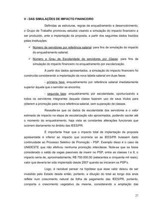 V - DAS SIMULAÇÕES DE IMPACTO FINANCEIRO

                Definidas as estruturas, regras de enquadramento e desenvolvimento,
o Grupo de Trabalho promoveu estudos visando a simulação do impacto financeiro a
ser produzido, ante a implantação da proposta, a partir dos seguintes dados trazidos
pelas Instituições:

    Número de servidores por referência salarial: para fins de simulação do impacto
       do enquadramento salarial;

    Número e Grau de Escolaridade de servidores por Classe: para fins de
       simulação do impacto financeiro no enquadramento por escolarização.

                A partir dos dados apresentados, a simulação do impacto financeiro foi
construída considerando a implantação da nova tabela salarial em duas fases:

                - primeira fase: enquadramento por referência salarial imediatamente
superior àquela que o servidor se encontra;

                - segunda fase: enquadramento por escolaridade, oportunizando a
todos os servidores integrantes daquela classe fazerem uso de seus títulos para
obterem a promoção para nova referência salarial, sem superação de classes.

                Ressalte-se que os dados de escolaridade dos servidores e o valor
estimado de impacto na etapa de escolarização são aproximados, podendo oscilar até
o momento do enquadramento, haja vista as constantes alterações funcionais que
ocorrem diariamente no âmbito das IEES/PR.

                É importante frisar que o impacto total de implantação da proposta
apresentada é inferior ao impacto que ocorreria se as IEES/PR tivessem dado
continuidade ao Processo Seletivo de Promoção - PSP. Exemplo disso é o caso da
UNIOESTE que não efetivou nenhuma promoção interclasse. Note-se que se fosse
considerado o saldo de vagas passíveis de inserir no PSP, entre as classes I e II, o
impacto seria de, aproximadamente, R$ 750.000,00 (setecentos e cinquenta mil reais),
valor que deveria ter sido implantado desde 2007 quando se iniciaram os PSP’s.

                Logo, é razoável pensar na hipótese que esse valor deixou de ser
investido pelo Estado desde então, portanto, a diluição do total ao longo dos anos
reflete num crescimento natural da folha de pagamento das IEES/PR, portanto,
comporta o crescimento vegetativo da mesma, considerando a ampliação das


                                                                                   27
 