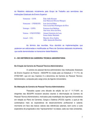 do Relatório elaborado inicialmente pelo Grupo de Trabalho aos servidores das
Instituições Estaduais de Ensino Superior:

           Sinteemar – UEM:         Éder Adão Rossato
                                    José Maria de Oliveira Marques
           Sinteoeste – UNIOESTE:   Ivan José de Pádua
                                    Vera Lucia Ruiz Rodrigues da Silva
           Sintespo – UEPG:         Emerson José Barbosa
                                    Ana Joice Alves da Silva
           Sintesu – UNICENTRO:     Amauri Gumieiro de Lara
                                    Sonea Salete Machado
           Assuel – UEL:            Marcelo Alves Seabra
                                    Adão Aparecido Brasilino


               Ao término das reuniões, ficou decidido as implementações que
poderiam ser adicionadas e modificadas ao Plano de Carreiras elaborado inicialmente,
que serão demonstradas no transcorrer deste Relatório.


II – DO HISTÓRICO DA CARREIRA TÉCNICA UNIVERSITÁRIA



Da Criação da Carreira do Pessoal Técnico-Administrativo

               A carreira do pessoal técnico-administrativo das Instituições Estaduais
de Ensino Superior do Paraná – IEES/PR foi criada pela Lei Estadual n° 11.713, de
07/05/1997, que em seu Capítulo II a denominou de Carreira do Pessoal Técnico-
Administrativo, composta pelo cargo único de Agente Universitário.



Da Alteração da Carreira do Pessoal Técnico-Administrativo

               Passados quase uma década da edição da Lei n° 11.713/97, os
dirigentes das IEES/PR iniciaram estudos visando à reformulação da Carreira do
Pessoal Técnico-Administrativo, motivados pela insatisfação dos Agentes Universitários
em relação ao Plano de Carreiras, Cargos e Salários (PCCS) vigente, o qual já não
contemplava mais as expectativas de desenvolvimento profissional e salarial,
mormente em face dos baixos valores das referências salariais, bem como a curta
expectativa de progressão e dos “represamentos” na classe, cada vez mais constantes.



                                                                                    3
 