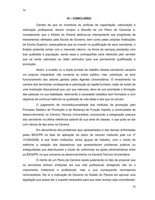 30

                                    VI – CONCLUSÃO

          Cientes de que os incentivos às políticas de capacitação, valorização e
motivação profissional, devem compor a filosofia de um Plano de Carreiras e,
considerando que o Estado do Paraná dedicou-se intensamente aos programas de
treinamentos ofertados pela Escola de Governo, bem como pelas próprias Instituições
de Ensino Superior, pressupõe-se que ao investir na qualificação de seus servidores, o
Estado pretende contar com o merecido retorno, na forma de serviços prestados com
boa qualidade à população, sendo essa a contrapartida certa oferecida pelo servidor
que se sente valorizado ao obter estímulos para sua permanente qualificação e
promoção.
          Assim, a evasão ou a dupla jornada de trabalho desses servidores causaria
um prejuízo irreparável, não somente ao erário público, mas, sobretudo, ao bom
funcionamento dos setores geridos pelos Agentes Universitários. O investimento na
carreira dos servidores corresponde à valorização do capital humano, razão de existir de
uma Instituição Educacional que, por sua natureza, deve ter por prioridade a formação
das pessoas na sua totalidade, retornando à sociedade cidadãos bem formados e com
objetivos de contínua melhoria na qualidade de vida deles e dos que os cercam.
          O julgamento de inconstitucionalidade dos institutos de promoção pelo
Processo Seletivo de Promoção e de Mudança de Função impediu a continuidade do
desenvolvimento na Carreira Técnica Universitária, provocando a estagnação precoce
dos servidores na última referência salarial de sua série de classes, o que pode se dar
com menos de dez anos na Carreira.
          Em decorrência dos problemas aqui apresentados e dos demais enfrentados
pelas IEES/PR na fase de aplicação do plano de carreira instituído pela Lei nº
15.050/2006, é que foram instituídos vários grupos de trabalho, com o intuito de
melhorar a redação dos dispositivos que apresentavam problemas práticos ou
ambiguidades que desvirtuaram o intuito de uniformizar as ações administrativas entre
as IEES/PR, no que concerne ao desenvolvimento na Carreira Técnica Universitária.
          O mérito de um Plano de Carreira reside justamente no fato de propiciar que
os servidores tenham ambições em sua vida profissional, almejando não só o
crescimento   intelectual   e   profissional,   mas   a   sua   consequente   recompensa
remuneratória. Eis aí a motivação do Governo do Estado do Paraná em aprovar uma
legislação que possa dar o suporte necessário para que esse avanço seja concretizado.

                                                                                      30
 