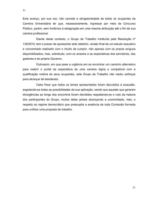 31

Este avanço, por sua vez, não cancela a obrigatoriedade de todos os ocupantes da
Carreira Universitária ter que, necessariamente, ingressar por meio de Concurso
Público, porém, sem limitá-los à estagnação em uma mesma atribuição até o fim de sua
carreira profissional.
           Diante deste contexto, o Grupo de Trabalho instituído pela Resolução nº
135/2010, tem o prazer de apresentar este relatório, versão final de um estudo exaustivo
e concentrado realizado com o intuito de cumprir, não apenas com os prazos exíguos
disponibilizados, mas, sobretudo, com os anseios e as expectativas dos servidores, dos
gestores e do próprio Governo.
           Outrossim, em que pese a urgência em se encontrar um caminho alternativo
para reabrir o portal da expectativa de uma carreira digna e compatível com a
qualificação notória de seus ocupantes, este Grupo de Trabalho não mediu esforços
para alcançar tal desiderato.
           Cabe frisar que todos os temas apresentados foram discutidos à exaustão,
esgotando-se todas as possibilidades de sua aplicação, sendo que aqueles que geraram
divergências ao longo dos encontros foram decididos respeitando-se o voto da maioria
dos participantes do Grupo, muitos deles jamais alcançando a unanimidade, mas, o
respeito ao regime democrático que pressupõe a essência de toda Comissão formada
para unificar uma proposta de trabalho.




                                                                                     31
 
