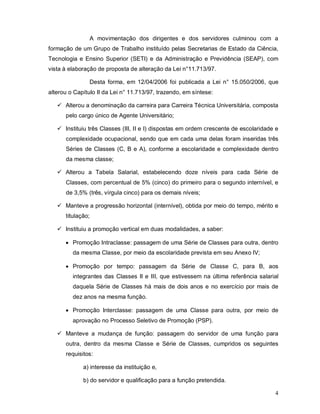 A movimentação dos dirigentes e dos servidores culminou com a
formação de um Grupo de Trabalho instituído pelas Secretarias de Estado da Ciência,
Tecnologia e Ensino Superior (SETI) e da Administração e Previdência (SEAP), com
vista à elaboração de proposta de alteração da Lei n°11.713/97.

                Desta forma, em 12/04/2006 foi publicada a Lei n° 15.050/2006, que
alterou o Capítulo II da Lei n° 11.713/97, trazendo, em síntese:

    Alterou a denominação da carreira para Carreira Técnica Universitária, composta
      pelo cargo único de Agente Universitário;

    Instituiu três Classes (III, II e I) dispostas em ordem crescente de escolaridade e
      complexidade ocupacional, sendo que em cada uma delas foram inseridas três
      Séries de Classes (C, B e A), conforme a escolaridade e complexidade dentro
      da mesma classe;

    Alterou a Tabela Salarial, estabelecendo doze níveis para cada Série de
      Classes, com percentual de 5% (cinco) do primeiro para o segundo internível, e
      de 3,5% (três, vírgula cinco) para os demais níveis;

    Manteve a progressão horizontal (internível), obtida por meio do tempo, mérito e
      titulação;

    Instituiu a promoção vertical em duas modalidades, a saber:

       Promoção Intraclasse: passagem de uma Série de Classes para outra, dentro
         da mesma Classe, por meio da escolaridade prevista em seu Anexo IV;

       Promoção por tempo: passagem da Série de Classe C, para B, aos
         integrantes das Classes II e III, que estivessem na última referência salarial
         daquela Série de Classes há mais de dois anos e no exercício por mais de
         dez anos na mesma função.

       Promoção Interclasse: passagem de uma Classe para outra, por meio de
         aprovação no Processo Seletivo de Promoção (PSP).

    Manteve a mudança de função: passagem do servidor de uma função para
      outra, dentro da mesma Classe e Série de Classes, cumpridos os seguintes
      requisitos:

             a) interesse da instituição e,

             b) do servidor e qualificação para a função pretendida.

                                                                                      4
 