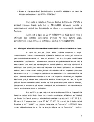  Previu a criação do Perfil Profissiográfico, o qual foi elaborado por meio da
       Resolução Conjunta n° 002/2006 – SETI/SEAP.



                 Com efeito, o instituto do Processo Seletivo de Promoção (PSP) foi a
principal    inovação   trazida   pela   Lei   n°    15.050/2006,    porquanto     permitia   o
desenvolvimento vertical com transposição de classe e a consequente alteração
funcional.

                 Assim, sob a égide da Lei n° 15.050/2006 as IEES deram início à
efetivação    dos   institutos    promocionais      previstos   no   novo    Diploma     Legal,
particularmente no que diz respeito ao Processo Seletivo de Promoção (PSP).



Da Declaração de Inconstitucionalidade do Processo Seletivo de Promoção - PSP

                 A partir do ano de 2008, ações judiciais começam a surgir,
questionando a constitucionalidade dos Processos Seletivos de Promoção, realizados
pela Universidade Estadual do Oeste do Paraná - UNIOESTE e pela Universidade
Estadual de Londrina - UEL. A UNIOESTE deu início aos procedimentos iniciais para a
execução do PSP, mas, por decisão judicial, não foi concluído, fator que inviabilizou a
efetivação das promoções, inclusive daqueles que foram aprovados no processo
seletivo, sendo esta a única Instituição que não concluiu o PSP, tampouco promoveu
seus servidores e, por conseguinte, deixou de ser beneficiada com o resultado final da
Ação Direta de Inconstitucionalidade - ADIN, que propiciou a manutenção daqueles
servidores que já haviam sido promovidos, em sua nova função. Na UEL, as ações
judiciais foram intentadas contra editais de PSP publicados para diversas funções,
provocando a suspensão de alguns processos em andamento e, em determinados
casos, a nulidade de outros já realizados.

                 Em 30/07/2010, por meio dos autos de ADI-698.568-8 a Procuradoria
Geral de Justiça ajuíza Ação Direta de Inconstitucionalidade - ADIN junto ao Tribunal
de Justiça do Paraná, arguindo a inconstitucionalidade dos artigos 22, § 2º, 23, § 5º,
27, caput, § 2º e respectivos incisos, 27, § 4º, 27, § 5º, 28, incisos I, II e III, todos da Lei
Estadual nº 11.713/1997, com redação dada pela Lei Estadual nº 15.050/2006, bem
como, sucessivamente, do art. 26 da redação original da Lei Estadual nº 11.713/97,



                                                                                              5
 