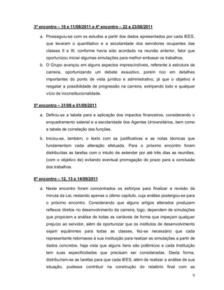 3º encontro – 10 e 11/08/2011 e 4º encontro – 22 e 23/08/2011

   a. Prosseguiu-se com os estudos a partir dos dados apresentados por cada IEES,
      que levaram o quantitativo e a escolaridade dos servidores ocupantes das
      classes II e III, conforme havia sido acordado na reunião anterior, fator que
      oportunizou iniciar algumas simulações para melhor embasar os trabalhos.
   b. O Grupo avançou em alguns aspectos imprescindíveis, referente à estrutura da
      carreira, oportunizando um debate exaustivo, porém rico em detalhes
      importantes do ponto de vista jurídico e administrativo, já que o objetivo é
      resgatar a possibilidade de progressão na carreira, extirpando todo e qualquer
      vício de inconstitucionalidade.

5º encontro – 31/08 e 01/09/2011

   a. Definiu-se a tabela para a aplicação dos impactos financeiros, considerando o
      enquadramento salarial e a escolaridade dos Agentes Universitários, bem como
      a tabela de correlação das funções.

   b. Iniciou-se, também, o texto com as justificativas e as notas técnicas que
      fundamentam cada alteração efetuada. Para o próximo encontro foram
      distribuídas as tarefas com o intuito de estender por até três dias as reuniões,
      (com o objetivo de) evitando eventual prorrogação do prazo para a conclusão
      dos trabalhos.

6º encontro – 12, 13 e 14/09/2011

   a. Neste encontro foram concentrados os esforços para finalizar a revisão da
      minuta da Lei, restando apenas o último capítulo, cuja análise postergou-se para
      o próximo encontro. Considerando que alguns artigos alterados produzem
      reflexos diretos no desenvolvimento da carreira, logo, dependem de simulações
      que propiciem a análise de todas as variáveis de forma que impeçam qualquer
      prejuízo ao servidor, além de oportunizar que os institutos de desenvolvimento
      sejam equânimes para todas as classes, fez-se necessário que cada
      representante retornasse à sua instituição para realizar as simulações a partir de
      dados concretos, haja vista que alguns itens são polêmicos e cada Instituição
      tem suas especificidades que precisam ser consideradas. Desta forma,
      distribuíram-se as tarefas para que cada IEES, além de realizar a análise de sua
      situação, pudesse contribuir na construção do relatório final com as

                                                                                      9
 