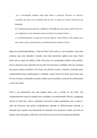 “a) a investigação temática pela qual aluno e professor buscam, no universo

       vocabular do aluno e da sociedade onde ele vive, as palavras e temas centrais de sua

       biografia;

       b) a tematização pela qual eles codificam e decodificam esses temas; ambos buscam o

       seu significado social, tomando assim consciência do mundo vivido; e

       c) a problematização na qual eles buscam superar uma primeira visão mágica por

       uma visão crítica, partindo para a transformação do contexto vivido.”



Dada essa interdisciplinaridade, a obra de Paulo Freire pode ser vista tomando-o seja como

cientista, seja como educador. Contudo, essas duas dimensões supõem uma outra: Paulo

Freire não as separa da política. Paulo Freire deve ser considerado também como político.

Esta é a dimensão mais importante da sua obra. Ele não pensa a realidade como um sociólogo

que procura apenas entendê-la. Ele busca, nas ciências (sociais e naturais), elementos para,

compreendendo mais cientificamente a realidade e poder intervir de forma mais eficaz nela.

Por isso ele pensa a educação ao mesmo tempo como ato político, como ato de conhecimento

e como ato criador.



Todo o seu pensamento tem uma ligação direta com o mundo ao seu redor. Seu

comprometimento maior foi sempre com a realidade a ser transformada. Para ele, a pedagogia

deveria ter outra face, onde os educadores estivessem sempre aprendendo com os alunos e

onde não houvesse uma pessoa completamente educada ou definitivamente formada. A

educação não é apenas uma transmissão de conteúdos entre professor e aluno, mas sim um

diálogo entre estas partes, onde todos estivessem em um círculo de constante aprendizado.
 