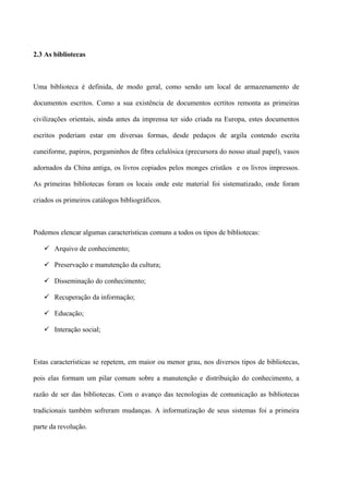 2.3 As bibliotecas



Uma biblioteca é definida, de modo geral, como sendo um local de armazenamento de

documentos escritos. Como a sua existência de documentos ecrtitos remonta as primeiras

civilizações orientais, ainda antes da imprensa ter sido criada na Europa, estes documentos

escritos poderiam estar em diversas formas, desde pedaços de argila contendo escrita

cuneiforme, papiros, pergaminhos de fibra celulósica (precursora do nosso atual papel), vasos

adornados da China antiga, os livros copiados pelos monges cristãos e os livros impressos.

As primeiras bibliotecas foram os locais onde este material foi sistematizado, onde foram

criados os primeiros catálogos bibliográficos.



Podemos elencar algumas características comuns a todos os tipos de bibliotecas:

    Arquivo de conhecimento;

    Preservação e manutenção da cultura;

    Disseminação do conhecimento;

    Recuperação da informação;

    Educação;

    Interação social;



Estas características se repetem, em maior ou menor grau, nos diversos tipos de bibliotecas,

pois elas formam um pilar comum sobre a manutenção e distribuição do conhecimento, a

razão de ser das bibliotecas. Com o avanço das tecnologias de comunicação as bibliotecas

tradicionais também sofreram mudanças. A informatização de seus sistemas foi a primeira

parte da revolução.
 